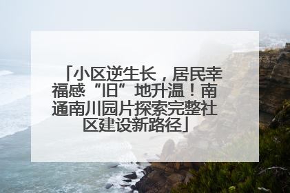 小区逆生长，居民幸福感“旧”地升温！南通南川园片探索完整社区建设新路径
